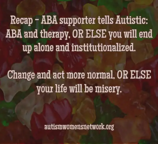 Text reads: “Recap - ABA supporter tells Autistic: ABA and therapy, OR ELSE you will end up alone and institutionalized. Change and act more normal, OR ELSE your life will be misery.” awnnetwork.org (Image description: the back ground is an assorted variety of gummy bear candies).