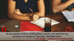Text reads: "As an autistic student reading these words, I am told that my presence on campus is “jarring”. And that hurts. -C.L. Bridge" Image is of a student sitting at a desk holding a pen as they write on a spiral notepad. Above the text is the AWN dragonfly-letter a- logo. After the quote is the AWN web address awnnetwork.org
