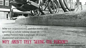Image shows a black and white photo closeup of a wheelchair poised at the edge of an inaccessible curb. Text says, “Why are organizations and the media still ignoring us while talking about us - using Person First Language, of course - dismissing and silencing us? Why aren’t they ‘seeing the person’? ~ Amy Sequenzia, awnnetwork.org"