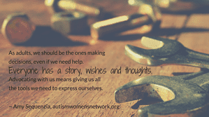 As adults, we should be the ones making decisions, even if we need help. Everyone has a story, wishes and thoughts. Advocating with us means giving us all the tools we need to express ourselves. ~ Amy Sequenzia, awnnetwork.org