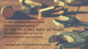 As adults, we should be the ones making decisions, even if we need help. Everyone has a story, wishes and thoughts. Advocating with us means giving us all the tools we need to express ourselves. ~ Amy Sequenzia, awnnetwork.org