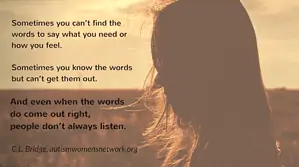 Sometimes you can’t find the words to say what you need or how you feel. Sometimes you know the words but can’t get them out. And even when the words do come out right, people don’t always listen. ~ C.L. Bridge, awnnetwork.org