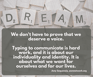Image is a photo of Scrabble letter tiles, with five tiles on top spelling out the word DREAM. Text says "We don't have to prove that we deserve a voice. Typing to communicate is hard work, and it is about our individuality and identity. It is about what we want for ourselves and for our lives. - Amy Sequenzia, awnnetwork.org"