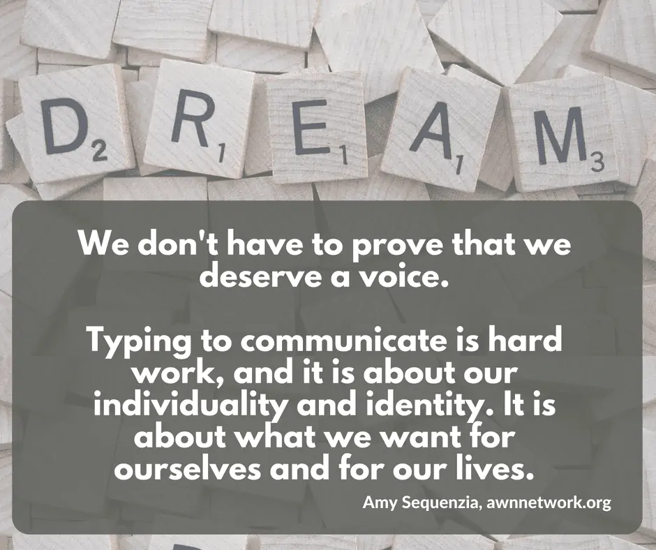 Image is a photo of Scrabble letter tiles, with five tiles on top spelling out the word DREAM. Text says "We don't have to prove that we deserve a voice. Typing to communicate is hard work, and it is about our individuality and identity. It is about what we want for ourselves and for our lives. - Amy Sequenzia, awnnetwork.org"