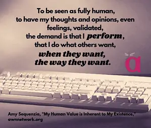 Image: photo of a computer keyboard in neutral tones, with the text: “To be seen as fully human, to have my thoughts and opinions, even feelings, validated, the demand is that I perform, that I do what others want, when they want, the way they want.” – Amy Sequenzia, “My Human Value is Inherent to My Existence,” awnnetwork.org