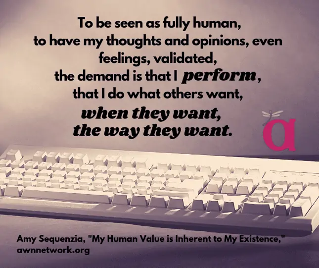 Image: photo of a computer keyboard in neutral tones, with the text: “To be seen as fully human, to have my thoughts and opinions, even feelings, validated, the demand is that I perform, that I do what others want, when they want, the way they want.” – Amy Sequenzia, “My Human Value is Inherent to My Existence,” awnnetwork.org