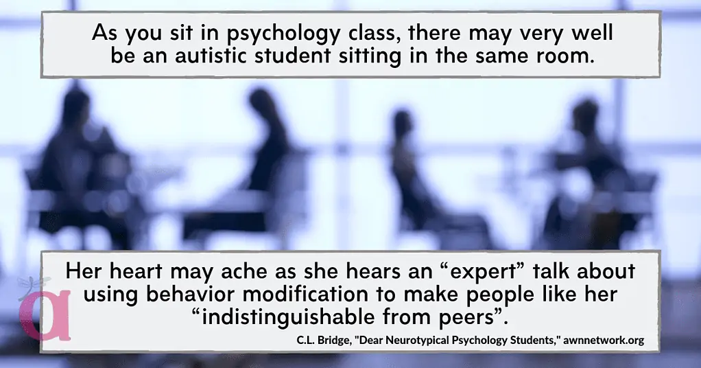 Image is a blue-toned photo of a classroom and students at desks in silhouette. Text in boxes at the top and bottom headers says, ‘As you sit in psychology class, there may very well be an autistic student sitting in the same room. Her heart may ache as she hears an “expert” talk about using behavior modification to make people like her “indistinguishable from peers”. – C.L. Bridge, ‘Dear Neurotypical Psychology Students,’ awnnetwork.org” Small AWN logo in the bottom left corner.