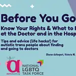 [photo: screenshot of the cover page for the guide, which says in large text "Before You Go: Know Your Rights & What to Expect at the Doctor and in the Hospital: Tips and Advice for Autistic Trans People About Finding and Going to Doctors." the authors' names Sharon daVanport, Victoria M. Rodríguez-Roldán, Lydia X. Z. Brown, Illustrations by Erin Casey (Human). then the logos for AWN and the Task Force. the colors are subtly blue, purple, and pink.]