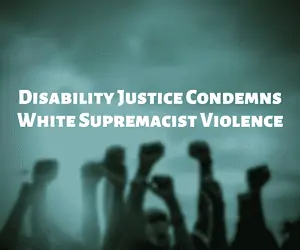 Photo shows several people with fists raised to the sky, with text that says Disability Justice Condemns White Supremacist Violence.