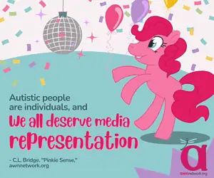 A pink earth pony with a bright pink mane is dancing beneath a disco ball. There’s brightly colored confetti all around it, against a white background. On a teal background text reads: “Autistic people are individuals, and We all deserve media representation” -C.L. Bridge, “Pinkie Sense”- awnnetwork.org In the lower right hand corner is the awn logo- the large “a” in pink with the pale blue spoonie dragonfly on it and awnnetwork.org below it. Illustrated by Erin Casey