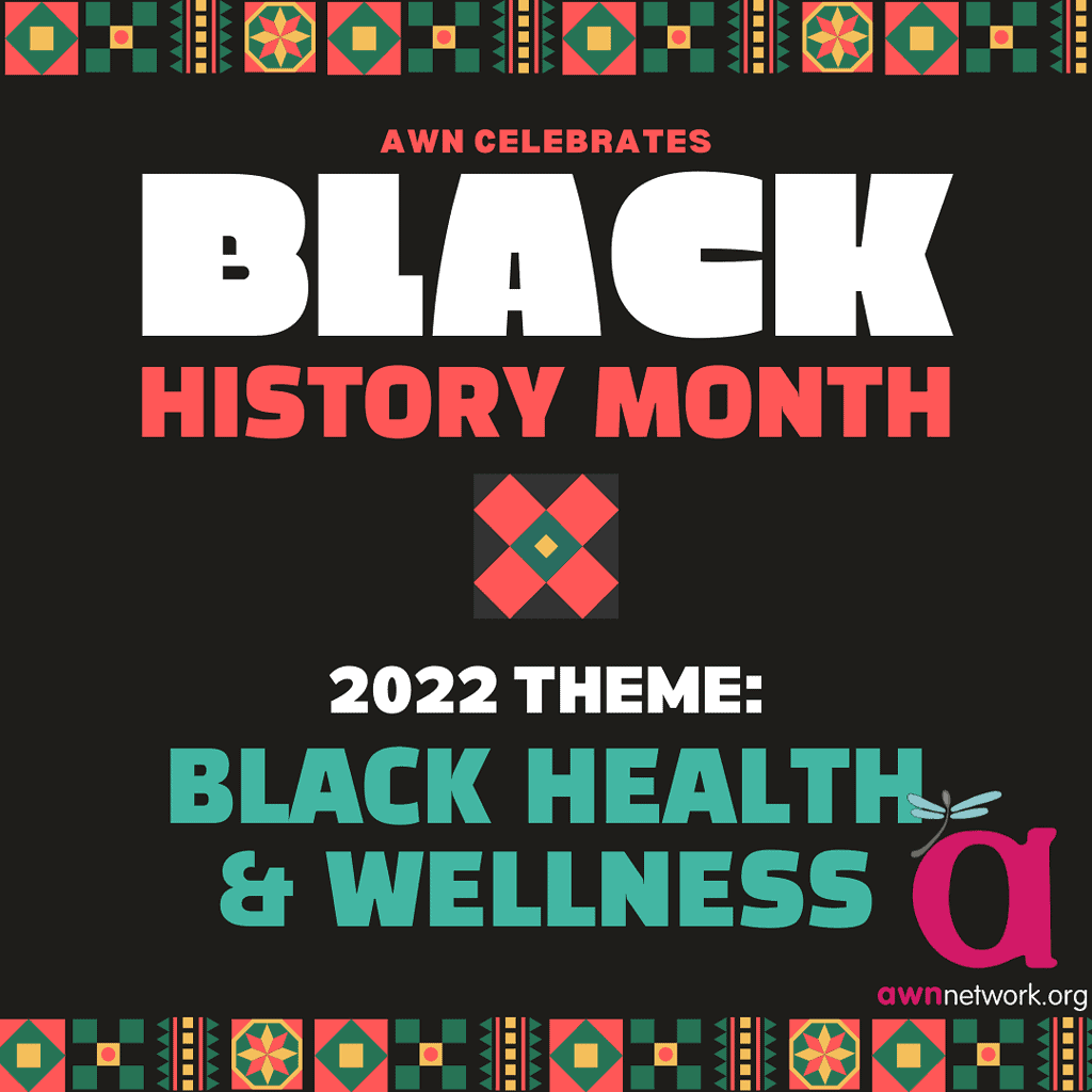 At the top and bottom of the illustration are graphic borders in the style of a Kente pattern. The text is also in red, white and teal, against a black background. Text is centered and reads: AWN Celebrates Black History Month 20222 Theme: Black Health and Wellness In the lower right hand corner is the awn logo- a large lowercase pink “a” with a pale blue dragonfly on it. Below is the website awnnetwork.com