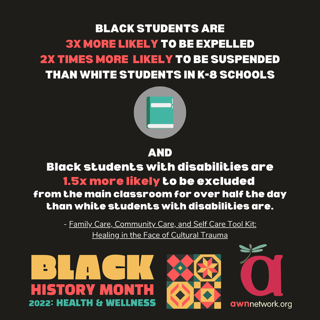 {Image Description:
Illustration and text in teal,red and white.
“Black students are
3x more likely to be expelled
2x more likely to be suspended
Than white students in K-8 schools
And Black students with disabilities are 1.5x more likely to be excluded from the main classroom for over half the day than white students with disabilities are. “
Family care, Community Care and Self-Care Tool Kit: Healing in the Face of Cultural Trauma
Between the above text is a drawing of a teal and white book in a circle.
In the lower left corner in yellow, dark orange and teal reads:
BLACK HISTORY MONTH
2022: HEALTH & WELLNESS
In the center bottom are 4 squares of illustrations in the style of a Kente pattern.
In the lower right corner is the awn logo: a large “a” with a pale teal dragonfly and the website listed as awnnetwork.org  }