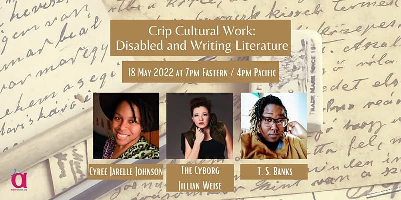 Event banner shows paper with cursive writing on them. There are three people. First is Cyree, a black trans person with locs pushed to the side under a black hat smiling at the camera in a multicolored leopard print shirt. Second is Cy, a white cyborg wearing a vest with lots of gold zippers. Cy's hand is raised to one side. Cy's back is not straight. Third is T, a dark skinned Black QT Disabled & fat poet. He has on a gold sweater and a dark green button up, glasses, and locs with gold tips. Text says, Crip Cultural Work: Disabled and Writing Literature, 18 May 2022 at 7pm Eastern / 4pm Pacific. The corner shows the AWN logo - a large "a" with a dragonfly on it, and the words awnnetwork.org.