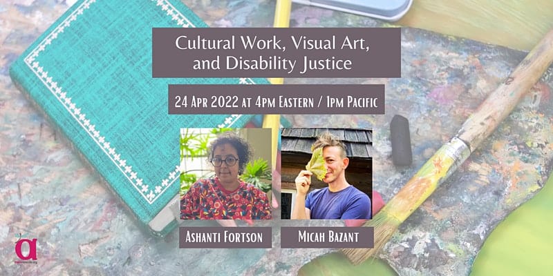 Banner shows colored pencils and a paintbrush on top of a paint palette. There is Ashanti, a light-skinned Afro-Latine non-binary person with dark, jaw-length curly hair and dark circle-frame glasses. They're wearing a coral-colored sweatshirt with a floral pattern in white, yellow, blue, and black. Then there is Micah, a white trans person with short brown hair, wearing a blue t-shirt. They are smiling playfully and holding a large leaf over half their face. Text says, Cultural Work, Visual Art, and Disability Justice, 24 Apr 2022 at 4pm Eastern / 1pm Pacific. The corner shows the AWN logo - a large "a" with a dragonfly on it, and the words awnnetwork.org.