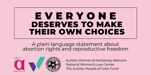 Pink graphic that says Everyone deserves to make their own choices: A plain language statement about abortion rights and reproductive freedom. It shows three logos - a magenta "a" with a dragonfly, a purple and teal W, and a group of fists in a circle. Then it lists the names of three groups: the Autistic Women & Nonbinary Network, the National Women's Law Center, and the Autistic People of Color Fund.