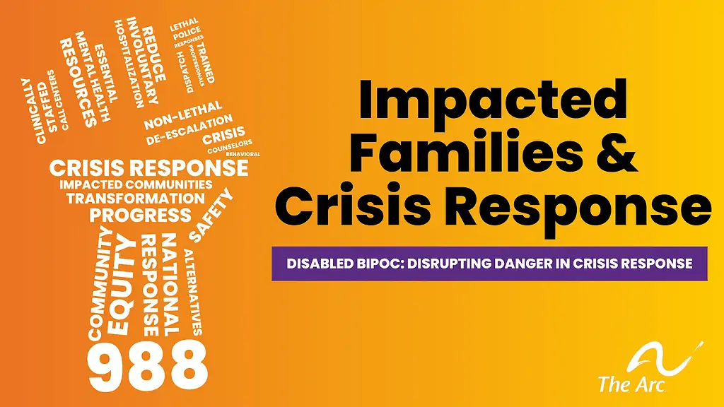 orange background with The Arc logo with a fist made out of a word cloud, including the number 988. Black text reads Impacted Families & Crisis Response, Disabled BIPoC: Disrupting Danger in Crisis Response