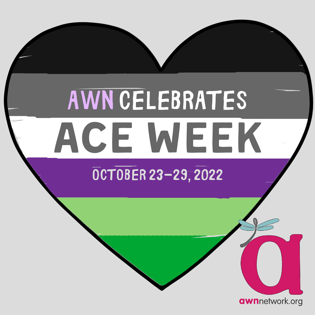 A drawing of a heart outlined in black, against a pale grey background. The heart is shaded with black, grey, white, purple, light and dark green stripes. (The colors of the Asexual and Aromantic pride flags) Text reads: “AWN CELEBRATES ACE WEEK October 23-29, 2022” In the lower right corner is the awn logo: a large pink “a” with a teal spoonie dragonfly, above our website: awnnetwork.org