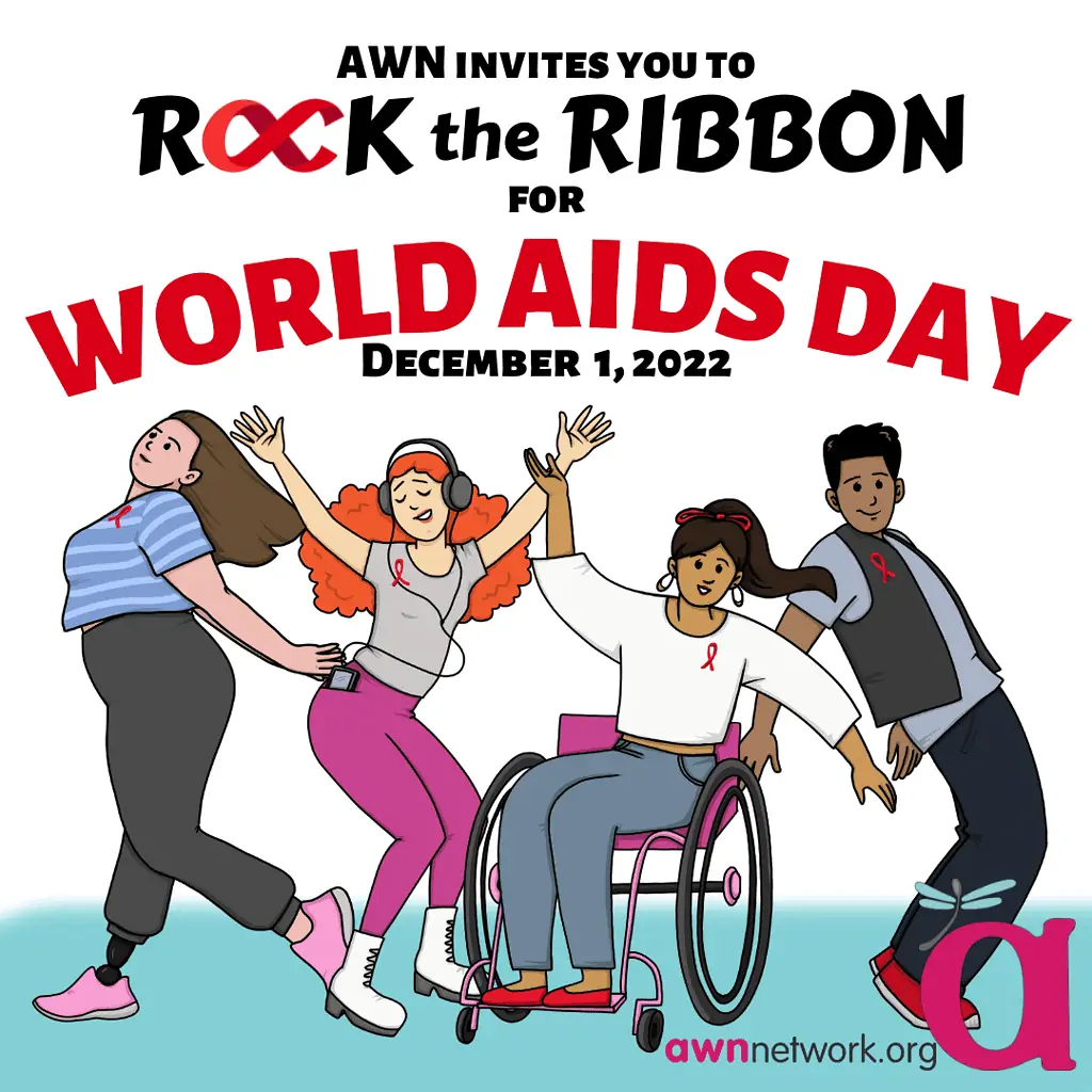 Black and red text against a white and blue background Text reads: “AWN invites you to ROCK THE RIBBON FOR WORLD AIDS DAY December 1, 2022” Beneath the text is an illustration of 4 people, each wearing various shades of grey and brightly colored pink or blue clothes. They are shown posing with their arms outstretched and all are shown wearing a red ribbon on their shirt or vest. In the lower right hand corner is the awn logo- a large pink “a” with a teal spoonie dragonfly on it. Below the a is our website: awnnetwork.org