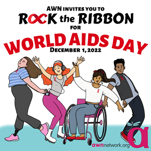 Black and red text against a white and blue background Text reads: “AWN invites you to ROCK THE RIBBON FOR WORLD AIDS DAY December 1, 2022” Beneath the text is an illustration of 4 people, each wearing various shades of grey and brightly colored pink or blue clothes. They are shown posing with their arms outstretched and all are shown wearing a red ribbon on their shirt or vest. In the lower right hand corner is the awn logo- a large pink “a” with a teal spoonie dragonfly on it. Below the a is our website: awnnetwork.org