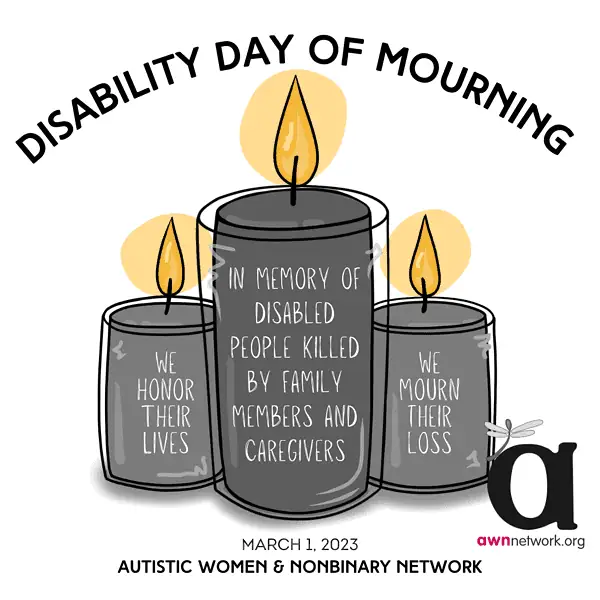 Illustration and text against a white background.
Dark grey text across the top reads:
“Disability Day of Mourning”
Below are drawings of three candles; the one in the center is tallest and the other two are the same lower height.
The candle on the left has the words:
“WE HONOR THEIR LIVES” on it.
The tall center candle has text reading:
“IN MEMORY OF DISABLED PEOPLE KILLED BY FAMILY MEMBERS OR CAREGIVERS”
The candle on the right has text saying:
“WE MOURN THEIR LOSS”
At the bottom of the square reads:
“March 1, 2023
Autistic Women and Nonbinary Network”
In the lower right hand corner is the awn logo: a large black “a” and a grey spoonie dragonfly on it.
Beneath the “a” is our website: awnnetwork dot org. 
End image description. 