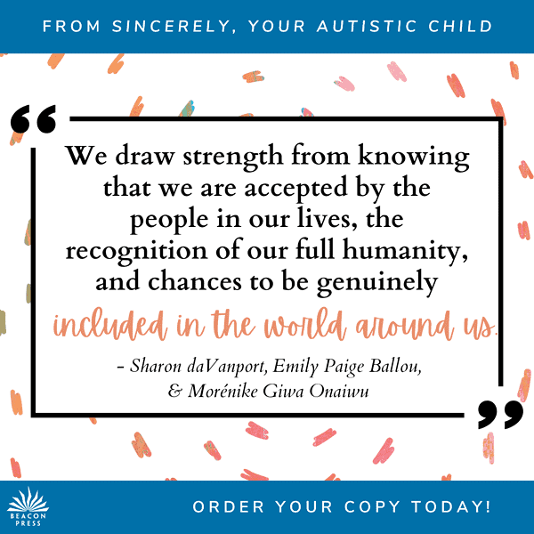 From Sincerely, Your Autistic Child: We draw strength from knowing that we are accepted by the people in our lives, the recognition of our full humanity, and chances to be genuinely included in the world around us" -Sharon daVanport, Emily Paige Ballou, & Morénike Giwa Onaiwu