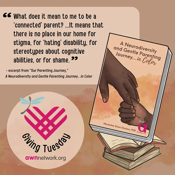 Illustration and text against a pale brown and beige background.  At top left in black text and in quotes reads: “What does it mean to me to be a ‘connected parent’? … it means that there is no place in our home for stigma, for hating disability, for stereotypes about cognitive abilities or for shame” -  Excerpt from “A Neurodiversity and Gentle Parenting Journey...in Color” by Morénike Giwa Onaiwu, PhD.  At right is a drawing of Morénike’s paperback book with illustration of the hands of a Black parent and Black child holding hands.  Book cover reads “A Neurodiversity and Gentle Parenting Journey...in Color” by Morénike Giwa Onaiwu next to the awn pink “a” logo.  In the lower left hand corner is the awn logo: a large pink “a” with a pale blue spoonie dragonfly, along with the website; awnnetwork dot org.  Alongside is a pink heart above the words “Giving Tuesday” in black text. 