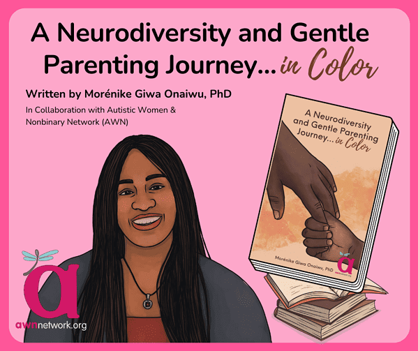 Illustration and text shown in front of a background with deep as well as paler shades of pink. At top the text reads: “A Neurodiversity and Gentle Parenting Journey...in Color” Written by Morénike Giwa Onaiwu, PhD. In collaboration with Autistic Women and Nonbinary Network (AWN) Across the center left is an illustration of Morénike: A dark skinned Black person who has long, black microbraids, a colorful shirt, and a Captain America necklace, who is shown smiling in the drawing. At right is a drawing of Morénike’s paperback book with illustration of the hands of a Black parent and Black child holding hands. In the lower right hand corner of the book cover is the awn logo: a large pink “a” with a pale blue spoonie dragonfly, along with the website; awnnetwork dot org. 