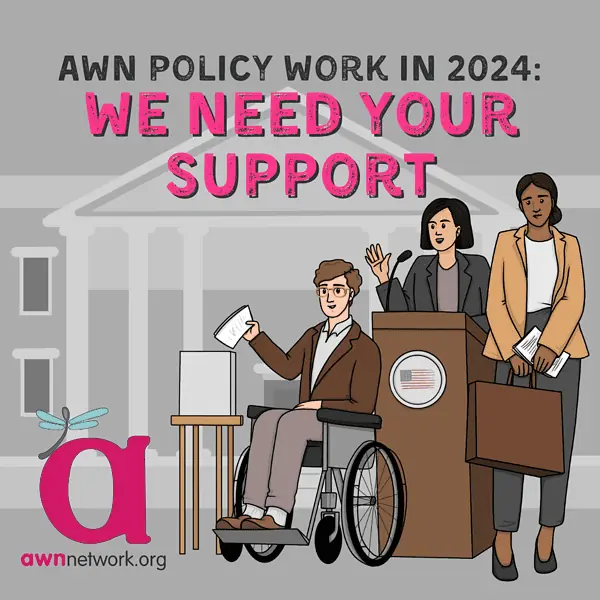 Text: AWN Policy Work in 2024: We Need Your Support. Images of 3 people, 1 is a Black femme holding a briefcase, another is an androgynous AAPI person at a lectern, and the third is a white masc person in a wheelchair putting a form in a box. Behind them is a government building. The awnnetwork.org "spoonie" dragonfly logo is in the bottom left corner.