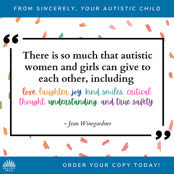 Quote from Sincerely Your Autistic Child "There so much that autistic women and girls can give to each other, including love, laughter, joy, kind smiles, critical thought, understanding, and true safety. -Jean Winegardner. Order Your Copy Today