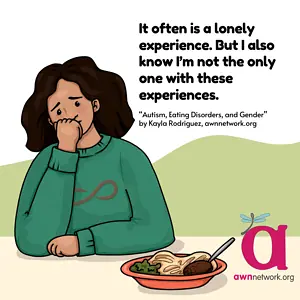 Illustration and text against a white and green background. On the left hand side of the square is a digital illustration of a femme presenting person with shoulder length brown wavy hair who is seated at a table. She is wearing a green sweater with a reddish infinity sign on the front of it. She’s leaning on her elbow holding her closed fist to her chin, and looking off to the side, appearing dejected and withdrawn. To the right of her is an orange plate that is full of food. Black text at top right reads: “It is often a lonely experience. But I also know I’m not the only one with these experiences.” - Autism, Eating Disorders, and Gender by Kayla Rodriguez, awnnetwork.org In the lower right hand corner is the awn logo: a large pink “a” with a pale blue winged spoonie dragonfly on it. Below the “a” is our website: awnnetwork.org.