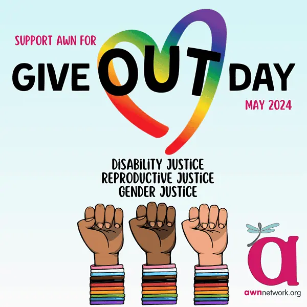Illustration and text against a beige background At top in pink and black text reads: “SUPPORT AWN FOR GIVE OUT DAY MAY 2024” The word “out” is circled in a rainbow colored heart. Across the lower half of the square are digital illustrations of 3 arms raised into a fist. They are all wearing bright bracelets in rainbow and trans pride flag colors. Text above the 3 hands reads: “DISABILITY JUSTICE REPRODUCTIVE JUSTICE GENDER JUSTICE” In the lower right hand corner is the awn logo: a large pink “a” with a pale blue winged spoonie dragonfly. Below the a is our website: awnnetwork.org